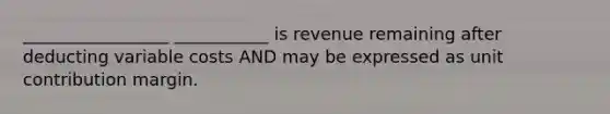 _________________ ___________ is revenue remaining after deducting variable costs AND may be expressed as unit contribution margin.