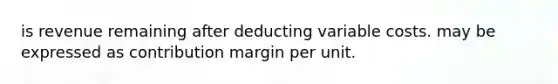 is revenue remaining after deducting variable costs. may be expressed as contribution margin per unit.