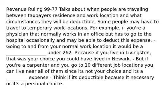 Revenue Ruling 99-77 Talks about when people are traveling between taxpayers residence and work location and what circumstances they will be deductible. Some people may have to travel to temporary work locations. For example, if you're a physician that normally works in an office but has to go to the hospital occasionally and may be able to deduct this expense. - Going to and from your normal work location it would be a _________________ under 262. Because if you live in Livingston, that was your choice you could have lived in Newark. - But if you're a carpenter and you go to 10 different job locations you can live near all of them since its not your choice and its a _________ expense - Think if its deductible because it necessary or it's a personal choice.