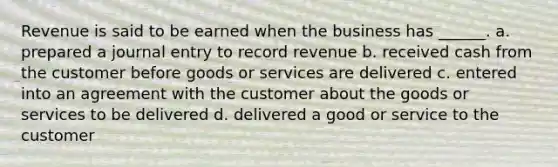 Revenue is said to be earned when the business has ______. a. prepared a journal entry to record revenue b. received cash from the customer before goods or services are delivered c. entered into an agreement with the customer about the goods or services to be delivered d. delivered a good or service to the customer