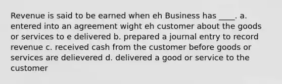 Revenue is said to be earned when eh Business has ____. a. entered into an agreement wight eh customer about the goods or services to e delivered b. prepared a journal entry to record revenue c. received cash from the customer before goods or services are delievered d. delivered a good or service to the customer