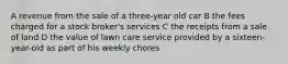 A revenue from the sale of a three-year old car B the fees charged for a stock broker's services C the receipts from a sale of land D the value of lawn care service provided by a sixteen-year-old as part of his weekly chores