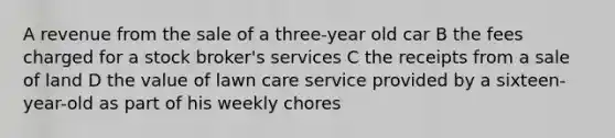 A revenue from the sale of a three-year old car B the fees charged for a stock broker's services C the receipts from a sale of land D the value of lawn care service provided by a sixteen-year-old as part of his weekly chores