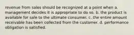 revenue from sales should be recognized at a point when a. management decides it is appropriate to do so. b. the product is available for sale to the ultimate consumer. c. the entire amount receivable has been collected from the customer. d. performance obligation is satisfied.