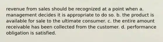 revenue from sales should be recognized at a point when a. management decides it is appropriate to do so. b. the product is available for sale to the ultimate consumer. c. the entire amount receivable has been collected from the customer. d. performance obligation is satisfied.