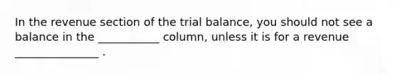 In the revenue section of the trial balance, you should not see a balance in the ___________ column, unless it is for a revenue _______________ .