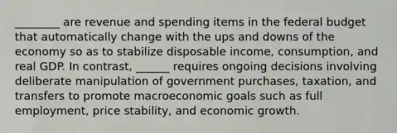 ________ are revenue and spending items in the federal budget that automatically change with the ups and downs of the economy so as to stabilize disposable income, consumption, and real GDP. In contrast, ______ requires ongoing decisions involving deliberate manipulation of government purchases, taxation, and transfers to promote macroeconomic goals such as full employment, price stability, and economic growth.