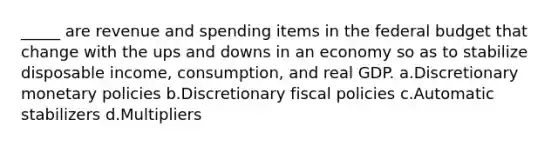 _____ are revenue and spending items in <a href='https://www.questionai.com/knowledge/kS29NErBPI-the-federal-budget' class='anchor-knowledge'>the federal budget</a> that change with the ups and downs in an economy so as to stabilize disposable income, consumption, and real GDP. a.Discretionary monetary policies b.Discretionary fiscal policies c.Automatic stabilizers d.Multipliers