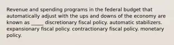 Revenue and spending programs in <a href='https://www.questionai.com/knowledge/kS29NErBPI-the-federal-budget' class='anchor-knowledge'>the federal budget</a> that automatically adjust with the ups and downs of the economy are known as _____ discretionary <a href='https://www.questionai.com/knowledge/kPTgdbKdvz-fiscal-policy' class='anchor-knowledge'>fiscal policy</a>. automatic stabilizers. expansionary fiscal policy. contractionary fiscal policy. <a href='https://www.questionai.com/knowledge/kEE0G7Llsx-monetary-policy' class='anchor-knowledge'>monetary policy</a>.