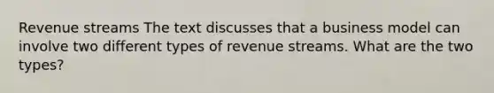 Revenue streams The text discusses that a business model can involve two different types of revenue streams. What are the two types?