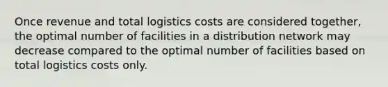 Once revenue and total logistics costs are considered together, the optimal number of facilities in a distribution network may decrease compared to the optimal number of facilities based on total logistics costs only.