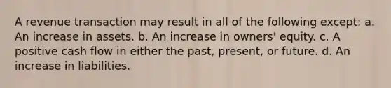 A revenue transaction may result in all of the following except: a. An increase in assets. b. An increase in owners' equity. c. A positive cash flow in either the past, present, or future. d. An increase in liabilities.