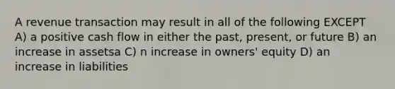 A revenue transaction may result in all of the following EXCEPT A) a positive cash flow in either the past, present, or future B) an increase in assetsa C) n increase in owners' equity D) an increase in liabilities