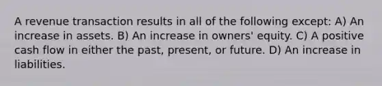 A revenue transaction results in all of the following except: A) An increase in assets. B) An increase in owners' equity. C) A positive cash flow in either the past, present, or future. D) An increase in liabilities.