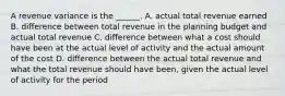 A revenue variance is the ______. A. actual total revenue earned B. difference between total revenue in the planning budget and actual total revenue C. difference between what a cost should have been at the actual level of activity and the actual amount of the cost D. difference between the actual total revenue and what the total revenue should have been, given the actual level of activity for the period