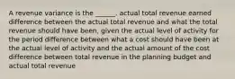 A revenue variance is the ______. actual total revenue earned difference between the actual total revenue and what the total revenue should have been, given the actual level of activity for the period difference between what a cost should have been at the actual level of activity and the actual amount of the cost difference between total revenue in the planning budget and actual total revenue