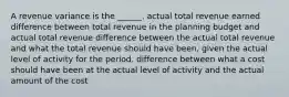 A revenue variance is the ______. actual total revenue earned difference between total revenue in the planning budget and actual total revenue difference between the actual total revenue and what the total revenue should have been, given the actual level of activity for the period. difference between what a cost should have been at the actual level of activity and the actual amount of the cost