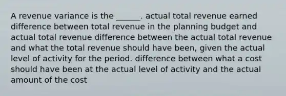 A revenue variance is the ______. actual total revenue earned difference between total revenue in the planning budget and actual total revenue difference between the actual total revenue and what the total revenue should have been, given the actual level of activity for the period. difference between what a cost should have been at the actual level of activity and the actual amount of the cost