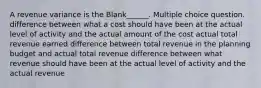 A revenue variance is the Blank______. Multiple choice question. difference between what a cost should have been at the actual level of activity and the actual amount of the cost actual total revenue earned difference between total revenue in the planning budget and actual total revenue difference between what revenue should have been at the actual level of activity and the actual revenue