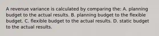 A revenue variance is calculated by comparing the: A. planning budget to the actual results. B. planning budget to the flexible budget. C. flexible budget to the actual results. D. static budget to the actual results.