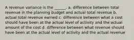 A revenue variance is the ______. a. difference between total revenue in the planning budget and actual total revenue b. actual total revenue earned c. difference between what a cost should have been at the actual level of activity and the actual amount of the cost d. difference between what revenue should have been at the actual level of activity and the actual revenue