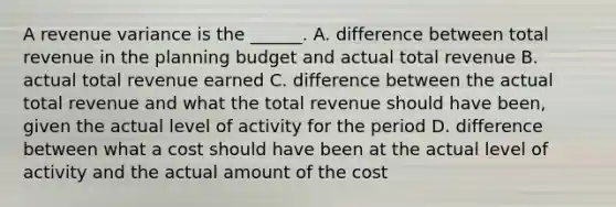 A revenue variance is the ______. A. difference between total revenue in the planning budget and actual total revenue B. actual total revenue earned C. difference between the actual total revenue and what the total revenue should have been, given the actual level of activity for the period D. difference between what a cost should have been at the actual level of activity and the actual amount of the cost