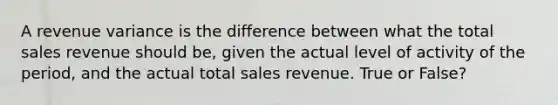 A revenue variance is the difference between what the total sales revenue should be, given the actual level of activity of the period, and the actual total sales revenue. True or False?