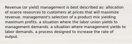 Revenue (or yield) management is best described as: allocation of scarce resources to customers at prices that will maximize revenue. management's selection of a product mix yielding maximum profits. a situation where the labor union yields to management demands. a situation where management yields to labor demands. a process designed to increase the rate of output.