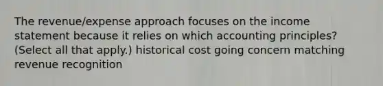 The revenue/expense approach focuses on the <a href='https://www.questionai.com/knowledge/kCPMsnOwdm-income-statement' class='anchor-knowledge'>income statement</a> because it relies on which accounting principles? (Select all that apply.) historical cost going concern matching revenue recognition