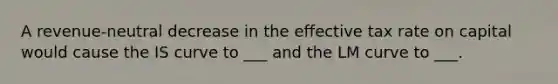 A revenue-neutral decrease in the effective tax rate on capital would cause the IS curve to ___ and the LM curve to ___.