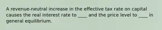 A revenue-neutral increase in the effective tax rate on capital causes the real interest rate to ____ and the price level to ____ in general equilibrium.