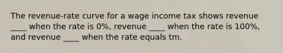 The revenue-rate curve for a wage income tax shows revenue ____ when the rate is 0%, revenue ____ when the rate is 100%, and revenue ____ when the rate equals tm.