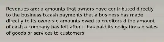 Revenues are: a.amounts that owners have contributed directly to the business b.cash payments that a business has made directly to its owners c.amounts owed to creditors d.the amount of cash a company has left after it has paid its obligations e.sales of goods or services to customers