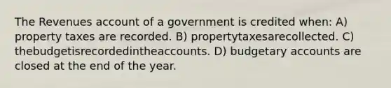 The Revenues account of a government is credited when: A) property taxes are recorded. B) propertytaxesarecollected. C) thebudgetisrecordedintheaccounts. D) budgetary accounts are closed at the end of the year.