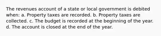 The revenues account of a state or local government is debited when: a. Property taxes are recorded. b. Property taxes are collected. c. The budget is recorded at the beginning of the year. d. The account is closed at the end of the year.