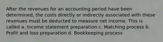 After the revenues for an accounting period have been determined, the costs directly or indirectly associated with these revenues must be deducted to measure net income. This is called a. <a href='https://www.questionai.com/knowledge/kCPMsnOwdm-income-statement' class='anchor-knowledge'>income statement</a> preparation c. Matching process b. Profit and loss preparation d. Bookkeeping process