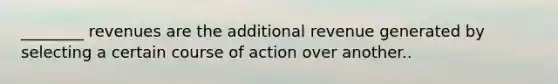 ________ revenues are the additional revenue generated by selecting a certain course of action over another..