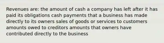 Revenues are: the amount of cash a company has left after it has paid its obligations cash payments that a business has made directly to its owners sales of goods or services to customers amounts owed to creditors amounts that owners have contributed directly to the business