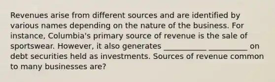 Revenues arise from different sources and are identified by various names depending on the nature of the business. For instance, Columbia's primary source of revenue is the sale of sportswear. However, it also generates ___________ __________ on debt securities held as investments. Sources of revenue common to many businesses are?