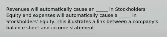 Revenues will automatically cause an _____ in Stockholders' Equity and expenses will automatically cause a _____ in Stockholders' Equity. This illustrates a link between a company's balance sheet and income statement.