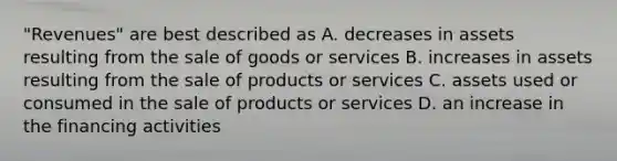 "Revenues" are best described as A. decreases in assets resulting from the sale of goods or services B. increases in assets resulting from the sale of products or services C. assets used or consumed in the sale of products or services D. an increase in the financing activities