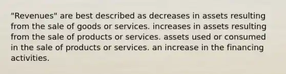 "Revenues" are best described as decreases in assets resulting from the sale of goods or services. increases in assets resulting from the sale of products or services. assets used or consumed in the sale of products or services. an increase in the financing activities.