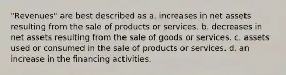 "Revenues" are best described as a. increases in net assets resulting from the sale of products or services. b. decreases in net assets resulting from the sale of goods or services. c. assets used or consumed in the sale of products or services. d. an increase in the financing activities.