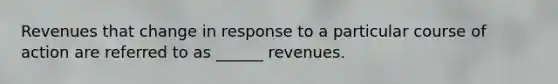 Revenues that change in response to a particular course of action are referred to as ______ revenues.