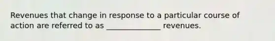 Revenues that change in response to a particular course of action are referred to as ______________ revenues.