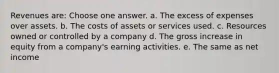 Revenues are: Choose one answer. a. The excess of expenses over assets. b. The costs of assets or services used. c. Resources owned or controlled by a company d. The gross increase in equity from a company's earning activities. e. The same as net income