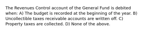 The Revenues Control account of the General Fund is debited when: A) The budget is recorded at the beginning of the year. B) Uncollectible taxes receivable accounts are written off. C) Property taxes are collected. D) None of the above.