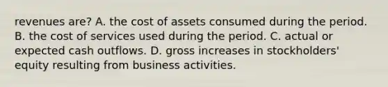 revenues are? A. the cost of assets consumed during the period. B. the cost of services used during the period. C. actual or expected cash outflows. D. gross increases in stockholders' equity resulting from business activities.