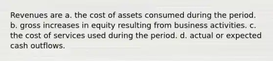 Revenues are a. the cost of assets consumed during the period. b. gross increases in equity resulting from business activities. c. the cost of services used during the period. d. actual or expected cash outflows.