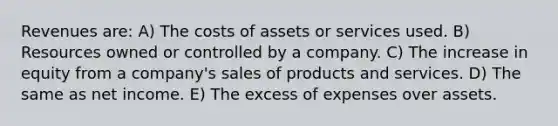 Revenues are: A) The costs of assets or services used. B) Resources owned or controlled by a company. C) The increase in equity from a company's sales of products and services. D) The same as net income. E) The excess of expenses over assets.